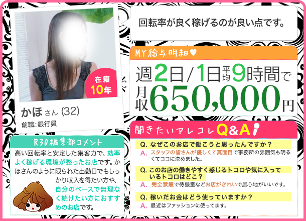 かほさん 週2日/1日平均9時間 月収650,000円 回転率が良く稼げるのが良い点です。スタッフの皆さんが優しくて真面目で事務所の雰囲気も明るくてココに決めました。完全禁煙で待機室などお店がきれいで居心地がいいです。