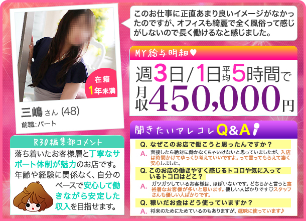 三嶋さん 週3日/１日平均5時間 月収450,000円 このお仕事に正直あまり良いイメージがなかったのですが、オフィスも綺麗で全く風俗って感じがしないので長く働けるなと感じました。